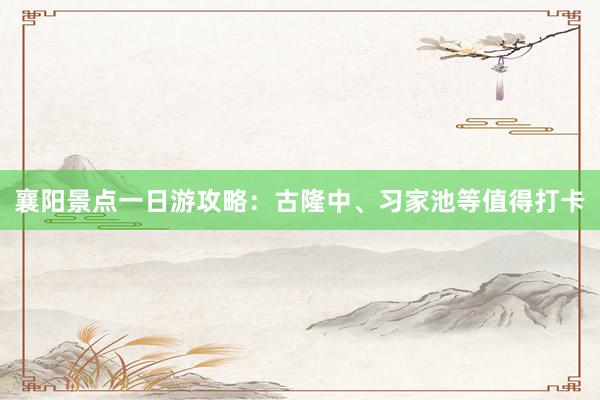 襄阳景点一日游攻略：古隆中、习家池等值得打卡