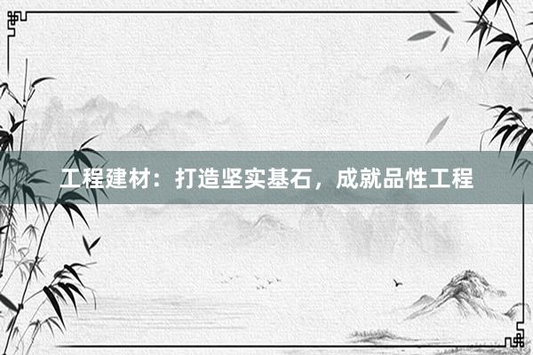 工程建材：打造坚实基石，成就品性工程