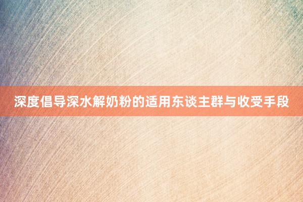 深度倡导深水解奶粉的适用东谈主群与收受手段